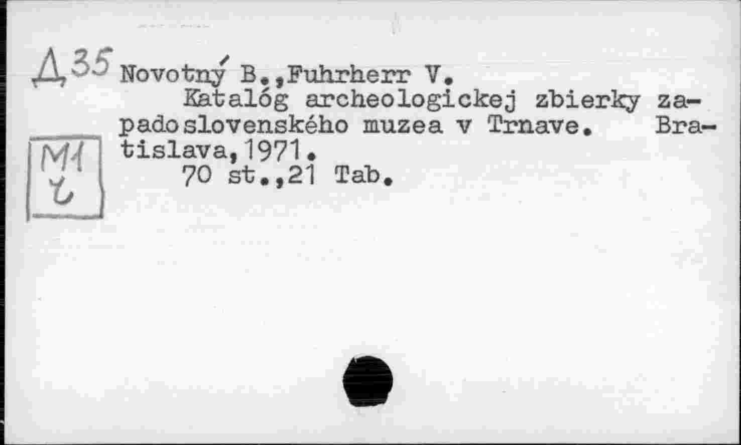 ﻿Д,'- Novotny B.,Fuhrherr V.
Katalog archeologickej zbierky za-

Bra-
padoslovenského muzea v Trnave, tislava, 1971 •
70 st.,21 Tab.